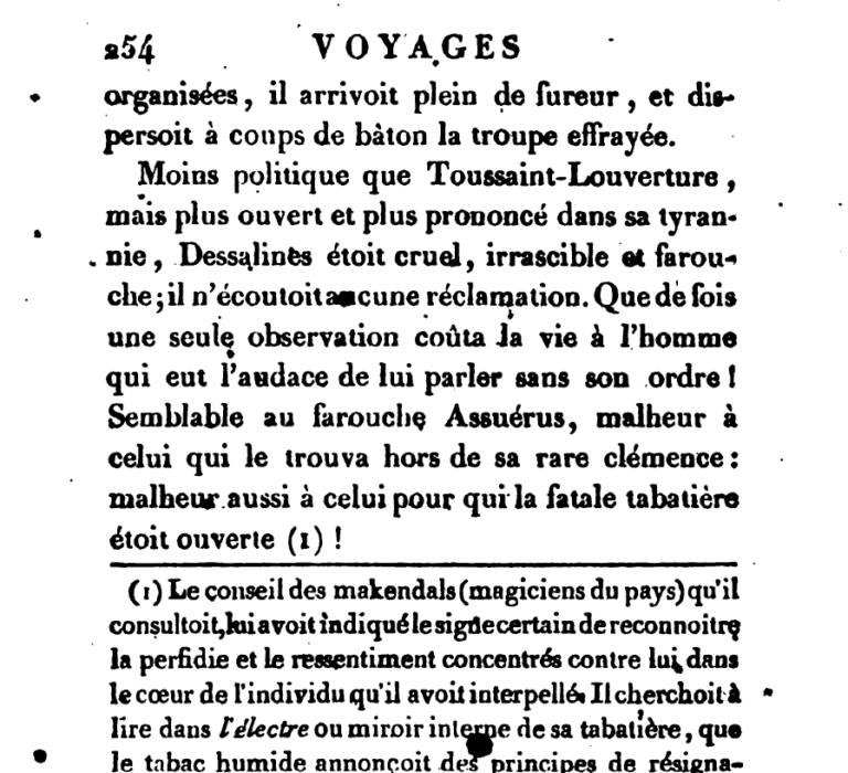 Less diplomatic than Toussaint Louverture, but even more open and pronounced in his tyranny, Dessalines was cruel, irrascible, and fierce; he indulged no demand. How many times did an observation alone cost the life of a man, who dared to speak without the order of Dessalines! Similar to the fierce Ahasuerus, woe to he who found himself outside of Dessalines’ rare clemency: misfortune also to he for whom the fatal tabatiere was open!